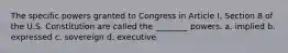 The specific powers granted to Congress in Article I, Section 8 of the U.S. Constitution are called the ________ powers. a. implied b. expressed c. sovereign d. executive