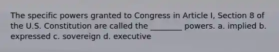 The specific powers granted to Congress in Article I, Section 8 of the U.S. Constitution are called the ________ powers. a. implied b. expressed c. sovereign d. executive