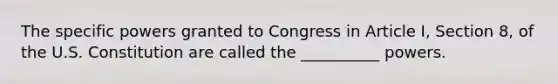 The specific powers granted to Congress in Article I, Section 8, of the U.S. Constitution are called the __________ powers.