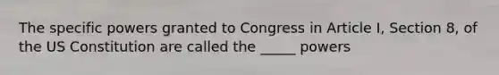 The specific powers granted to Congress in Article I, Section 8, of the US Constitution are called the _____ powers