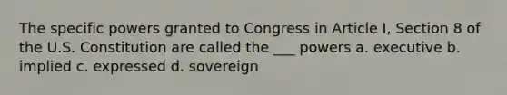 The specific powers granted to Congress in Article I, Section 8 of the U.S. Constitution are called the ___ powers a. executive b. implied c. expressed d. sovereign