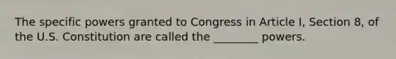 The specific powers granted to Congress in Article I, Section 8, of the U.S. Constitution are called the ________ powers.