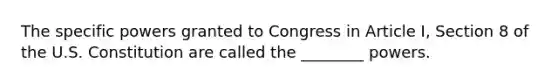 The specific powers granted to Congress in Article I, Section 8 of the U.S. Constitution are called the ________ powers.