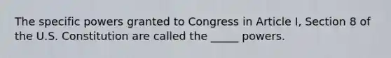 The specific powers granted to Congress in Article I, Section 8 of the U.S. Constitution are called the _____ powers.