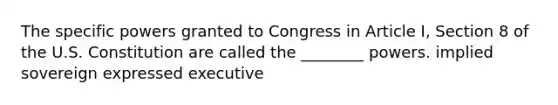 The specific powers granted to Congress in Article I, Section 8 of the U.S. Constitution are called the ________ powers. implied sovereign expressed executive