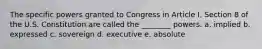 The specific powers granted to Congress in Article I, Section 8 of the U.S. Constitution are called the ________ powers. a. implied b. expressed c. sovereign d. executive e. absolute