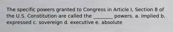 The specific powers granted to Congress in Article I, Section 8 of the U.S. Constitution are called the ________ powers. a. implied b. expressed c. sovereign d. executive e. absolute