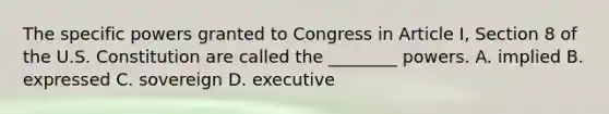 The specific powers granted to Congress in Article I, Section 8 of the U.S. Constitution are called the ________ powers. A. implied B. expressed C. sovereign D. executive