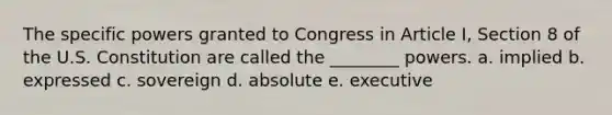 The specific powers granted to Congress in Article I, Section 8 of the U.S. Constitution are called the ________ powers. a. implied b. expressed c. sovereign d. absolute e. executive