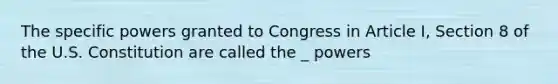 The specific powers granted to Congress in Article I, Section 8 of the U.S. Constitution are called the _ powers