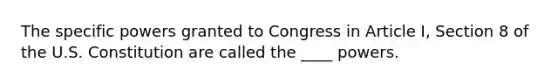 The specific powers granted to Congress in Article I, Section 8 of the U.S. Constitution are called the ____ powers.