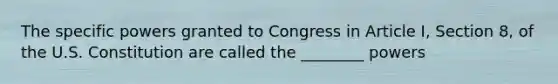 The specific powers granted to Congress in Article I, Section 8, of the U.S. Constitution are called the ________ powers