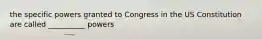 the specific powers granted to Congress in the US Constitution are called __________ powers