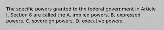 The specific powers granted to the federal government in Article I, Section 8 are called the A. implied powers. B. expressed powers. C. sovereign powers. D. executive powers.