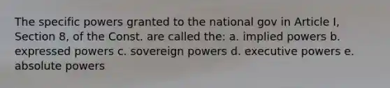 The specific powers granted to the national gov in Article I, Section 8, of the Const. are called the: a. implied powers b. expressed powers c. sovereign powers d. executive powers e. absolute powers