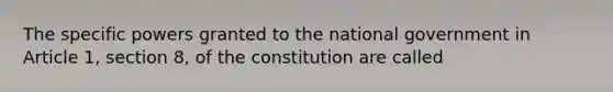 The specific powers granted to the national government in Article 1, section 8, of the constitution are called