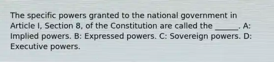 The specific powers granted to the national government in Article I, Section 8, of the Constitution are called the ______. A: Implied powers. B: Expressed powers. C: Sovereign powers. D: Executive powers.