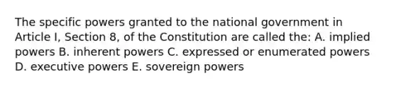 The specific powers granted to the national government in Article I, Section 8, of the Constitution are called the: A. implied powers B. inherent powers C. expressed or enumerated powers D. executive powers E. sovereign powers