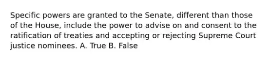 Specific powers are granted to the Senate, different than those of the House, include the power to advise on and consent to the ratification of treaties and accepting or rejecting Supreme Court justice nominees. A. True B. False