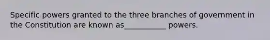 Specific powers granted to the three branches of government in the Constitution are known as___________ powers.