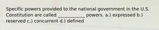 Specific powers provided to the national government in the U.S. Constitution are called ____________ powers. a.) expressed b.) reserved c.) concurrent d.) defined