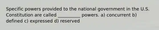 Specific powers provided to the national government in the U.S. Constitution are called __________ powers. a) concurrent b) defined c) expressed d) reserved