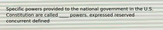 Specific powers provided to the national government in the U.S. Constitution are called ____ powers. expressed reserved concurrent defined