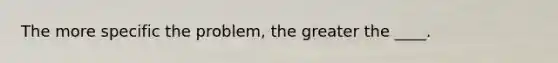 The more specific the problem, the greater the ____.