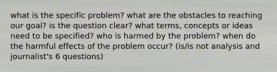 what is the specific problem? what are the obstacles to reaching our goal? is the question clear? what terms, concepts or ideas need to be specified? who is harmed by the problem? when do the harmful effects of the problem occur? (is/is not analysis and journalist's 6 questions)