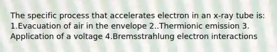 The specific process that accelerates electron in an x-ray tube is: 1.Evacuation of air in the envelope 2..Thermionic emission 3. Application of a voltage 4.Bremsstrahlung electron interactions