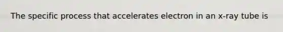 The specific process that accelerates electron in an x-ray tube is