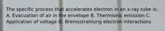 The specific process that accelerates electron in an x-ray tube is: A. Evacuation of air in the envelope B. Thermionic emission C. Application of voltage D. Bremsstrahlung electron interactions