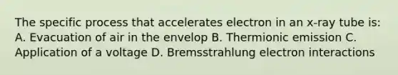 The specific process that accelerates electron in an x-ray tube is: A. Evacuation of air in the envelop B. Thermionic emission C. Application of a voltage D. Bremsstrahlung electron interactions