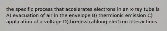 the specific process that accelerates electrons in an x-ray tube is A) evacuation of air in the envelope B) thermionic emission C) application of a voltage D) bremsstrahlung electron interactions