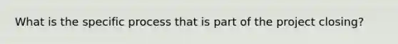 What is the specific process that is part of the project closing?