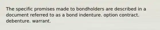 The specific promises made to bondholders are described in a document referred to as a bond indenture. option contract. debenture. warrant.