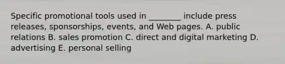 Specific promotional tools used in​ ________ include press​ releases, sponsorships,​ events, and Web pages. A. public relations B. sales promotion C. direct and digital marketing D. advertising E. personal selling