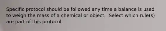 Specific protocol should be followed any time a balance is used to weigh the mass of a chemical or object. -Select which rule(s) are part of this protocol.