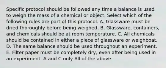 Specific protocol should be followed any time a balance is used to weigh the mass of a chemical or object. Select which of the following rules are part of this protocol. A. Glassware must be dried thoroughly before being weighed. B. Glassware, containers, and chemicals should be at room temperature. C. All chemicals should be contained in either a piece of glassware or weighboat. D. The same balance should be used throughout an experiment. E. Filter paper must be completely dry, even after being used in an experiment. A and C only All of the above