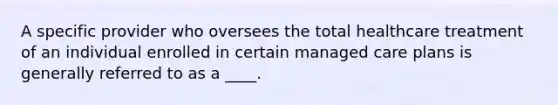 A specific provider who oversees the total healthcare treatment of an individual enrolled in certain managed care plans is generally referred to as a ____.