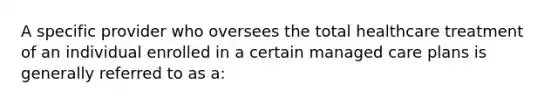 A specific provider who oversees the total healthcare treatment of an individual enrolled in a certain managed care plans is generally referred to as a: