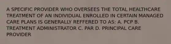 A SPECIFIC PROVIDER WHO OVERSEES THE TOTAL HEALTHCARE TREATMENT OF AN INDIVIDUAL ENROLLED IN CERTAIN MANAGED CARE PLANS IS GENERALLY REFFERED TO AS: A. PCP B. TREATMENT ADMINISTRATOR C. PAR D. PRINCIPAL CARE PROVIDER