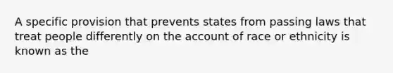 A specific provision that prevents states from passing laws that treat people differently on the account of race or ethnicity is known as the