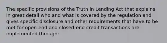 The specific provisions of the Truth in Lending Act that explains in great detail who and what is covered by the regulation and gives specific disclosure and other requirements that have to be met for open-end and closed-end credit transactions are implemented through: