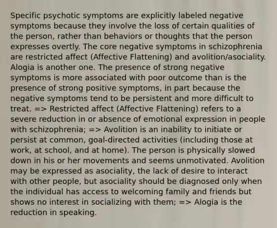 Specific psychotic symptoms are explicitly labeled negative symptoms because they involve the loss of certain qualities of the person, rather than behaviors or thoughts that the person expresses overtly. The core negative symptoms in schizophrenia are restricted affect (Affective Flattening) and avolition/asociality. Alogia is another one. The presence of strong negative symptoms is more associated with poor outcome than is the presence of strong positive symptoms, in part because the negative symptoms tend to be persistent and more difficult to treat. => Restricted affect (Affective Flattening) refers to a severe reduction in or absence of emotional expression in people with schizophrenia; => Avolition is an inability to initiate or persist at common, goal-directed activities (including those at work, at school, and at home). The person is physically slowed down in his or her movements and seems unmotivated. Avolition may be expressed as asociality, the lack of desire to interact with other people, but asociality should be diagnosed only when the individual has access to welcoming family and friends but shows no interest in socializing with them; => Alogia is the reduction in speaking.