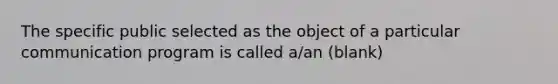 The specific public selected as the object of a particular communication program is called a/an (blank)