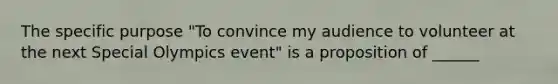 The specific purpose "To convince my audience to volunteer at the next Special Olympics event" is a proposition of ______