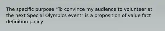 The specific purpose "To convince my audience to volunteer at the next Special Olympics event" is a proposition of value fact definition policy