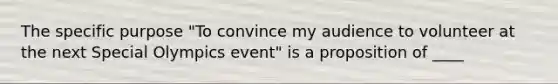 The specific purpose "To convince my audience to volunteer at the next Special Olympics event" is a proposition of ____