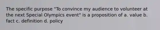 The specific purpose "To convince my audience to volunteer at the next Special Olympics event" is a proposition of a. value b. fact c. definition d. policy